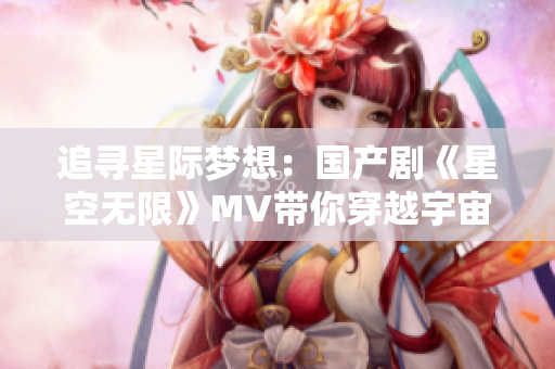 追寻星际梦想：国产剧《星空无限》MV带你穿越宇宙奇观