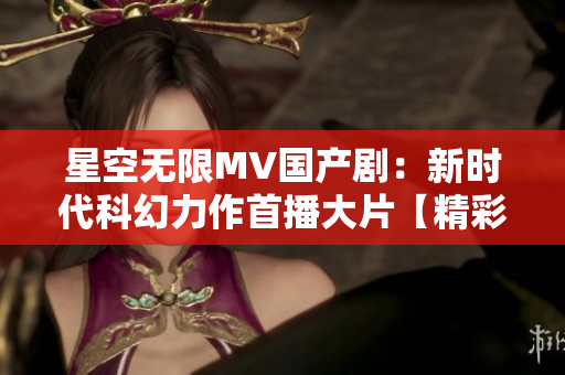 星空无限MV国产剧：新时代科幻力作首播大片【精彩预告】