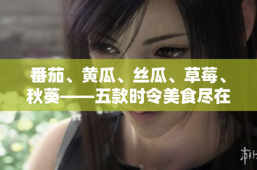 番茄、黄瓜、丝瓜、草莓、秋葵——五款时令美食尽在一览表