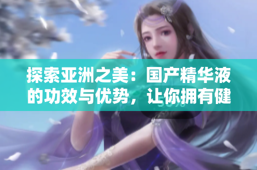 探索亚洲之美：国产精华液的功效与优势，让你拥有健康亮丽肌肤的秘密揭晓