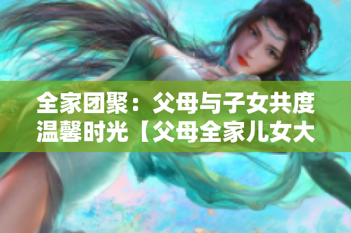 全家团聚：父母与子女共度温馨时光【父母全家儿女大联欢第14集】