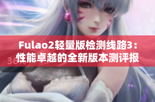 Fulao2轻量版检测线路3：性能卓越的全新版本测评报道