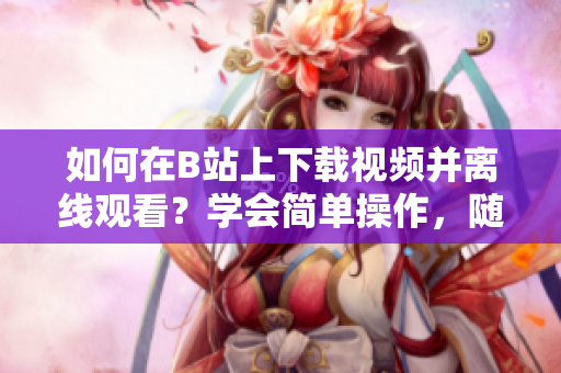 如何在B站上下载视频并离线观看？学会简单操作，随时收藏喜爱视频！