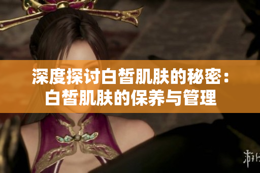 深度探讨白皙肌肤的秘密：白皙肌肤的保养与管理