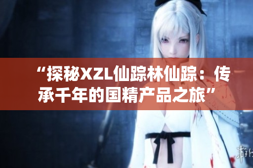“探秘XZL仙踪林仙踪：传承千年的国精产品之旅”