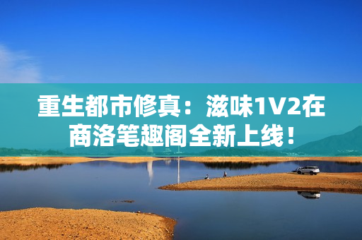 重生都市修真：滋味1V2在商洛笔趣阁全新上线！