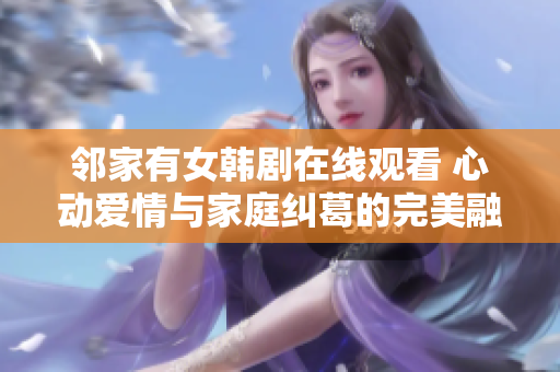 邻家有女韩剧在线观看 心动爱情与家庭纠葛的完美融合