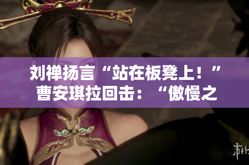 刘禅扬言“站在板凳上！” 曹安琪拉回击：“傲慢之举”
