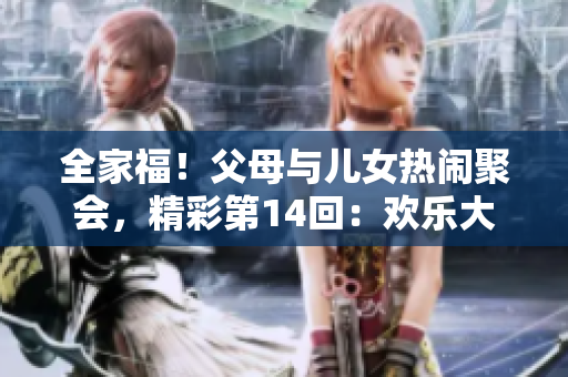 全家福！父母与儿女热闹聚会，精彩第14回：欢乐大联欢