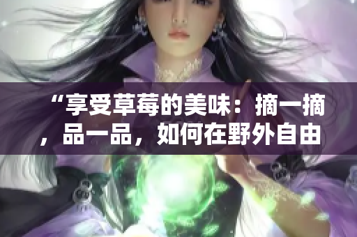 “享受草莓的美味：摘一摘，品一品，如何在野外自由品尝？”