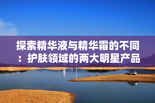 探索精华液与精华霜的不同：护肤领域的两大明星产品分析