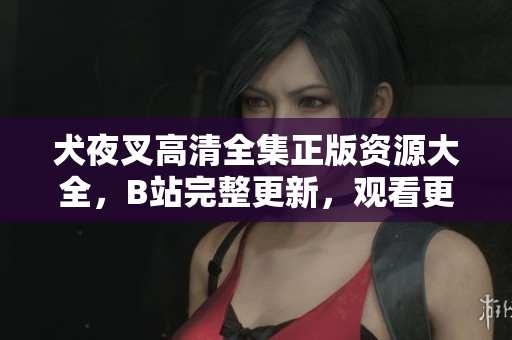 犬夜叉高清全集正版资源大全，B站完整更新，观看更便捷