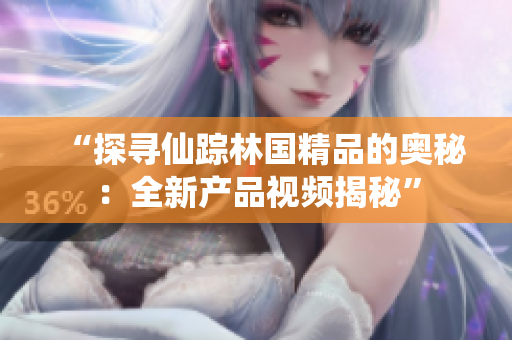 “探寻仙踪林国精品的奥秘：全新产品视频揭秘”