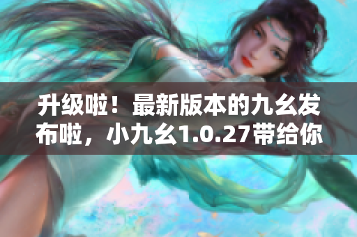 升级啦！最新版本的九幺发布啦，小九幺1.0.27带给你更好体验