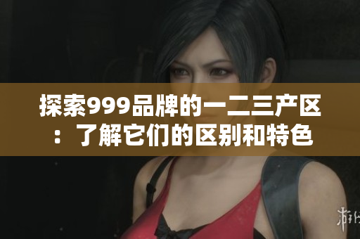 探索999品牌的一二三产区：了解它们的区别和特色