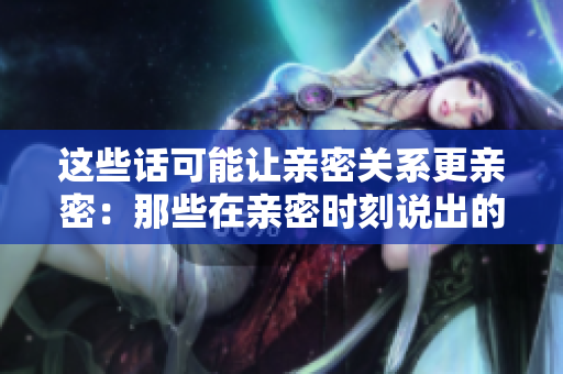 这些话可能让亲密关系更亲密：那些在亲密时刻说出的令人心动的甜言蜜语