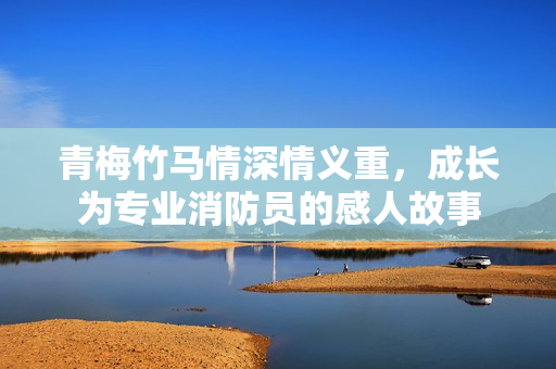 青梅竹马情深情义重，成长为专业消防员的感人故事