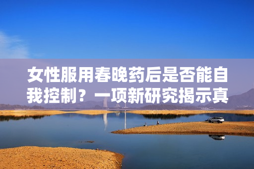 女性服用春晚药后是否能自我控制？一项新研究揭示真相