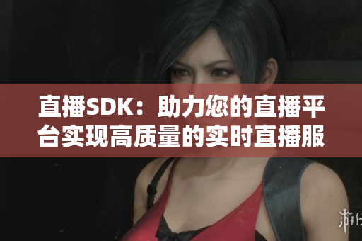 直播SDK：助力您的直播平台实现高质量的实时直播服务