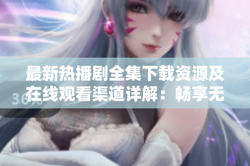 最新热播剧全集下载资源及在线观看渠道详解：畅享无广告高质量视频体验
