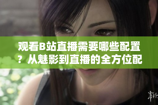 观看B站直播需要哪些配置？从魅影到直播的全方位配置要求