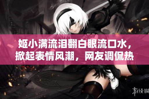 姬小满流泪翻白眼流口水，掀起表情风潮，网友调侃热议