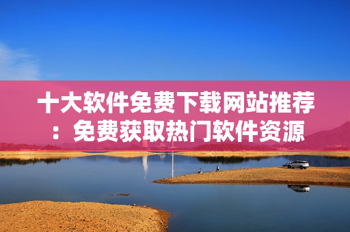 十大软件免费下载网站推荐：免费获取热门软件资源