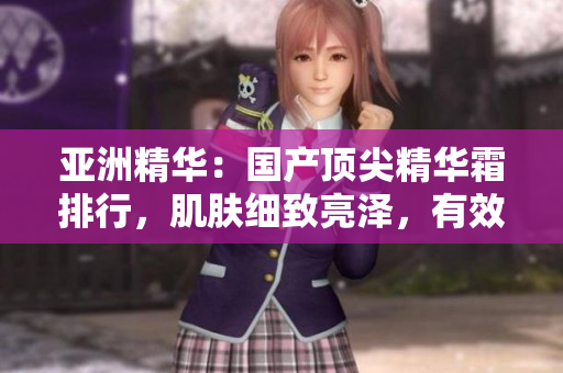 亚洲精华：国产顶尖精华霜排行，肌肤细致亮泽，有效淡化细纹！