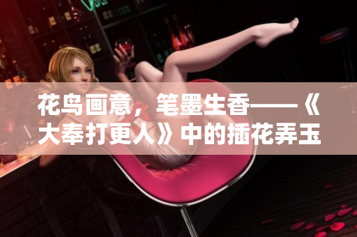 花鸟画意，笔墨生香——《大奉打更人》中的插花弄玉