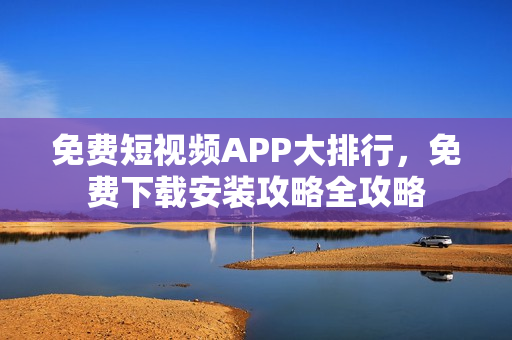 免费短视频APP大排行，免费下载安装攻略全攻略
