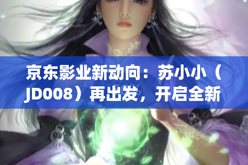 京东影业新动向：苏小小（JD008）再出发，开启全新篇章！