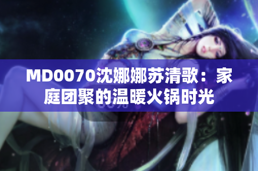 MD0070沈娜娜苏清歌：家庭团聚的温暖火锅时光
