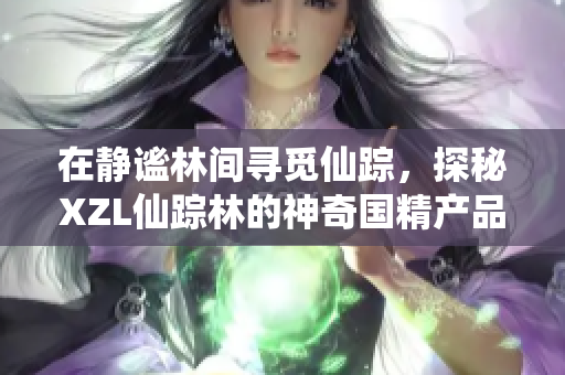 在静谧林间寻觅仙踪，探秘XZL仙踪林的神奇国精产品