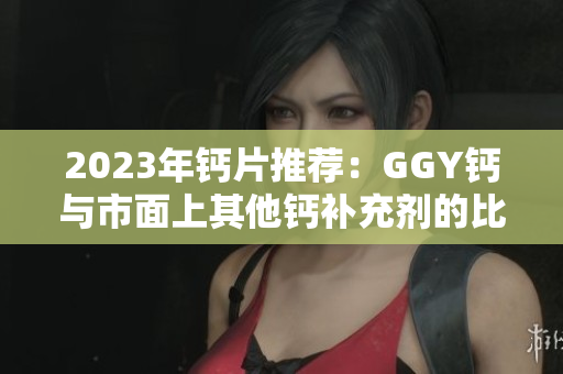 2023年钙片推荐：GGY钙与市面上其他钙补充剂的比较与分析