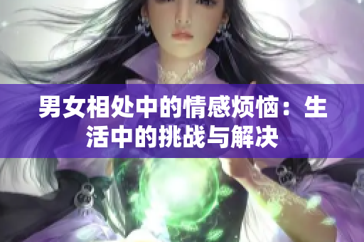 男女相处中的情感烦恼：生活中的挑战与解决