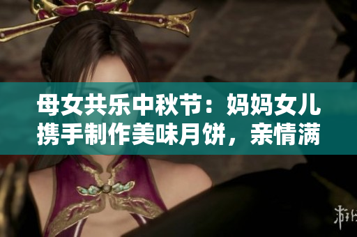 母女共乐中秋节：妈妈女儿携手制作美味月饼，亲情满满传递