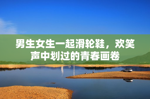 男生女生一起滑轮鞋，欢笑声中划过的青春画卷