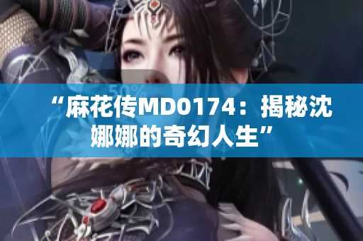 “麻花传MD0174：揭秘沈娜娜的奇幻人生”