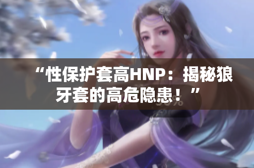 “性保护套高HNP：揭秘狼牙套的高危隐患！”