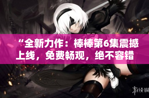 “全新力作：棒棒第6集震撼上线，免费畅观，绝不容错过！”