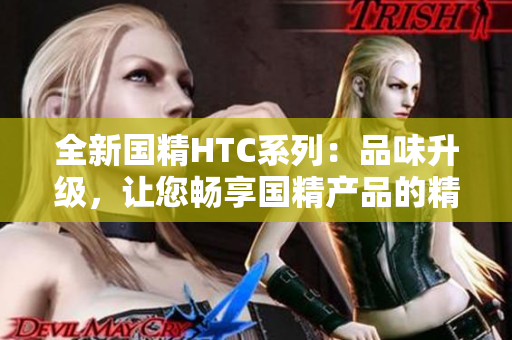 全新国精HTC系列：品味升级，让您畅享国精产品的精髓