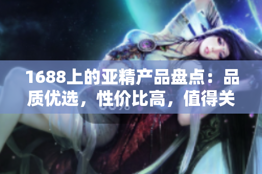 1688上的亚精产品盘点：品质优选，性价比高，值得关注的推荐列表
