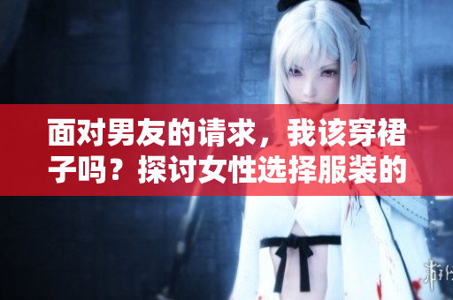 面对男友的请求，我该穿裙子吗？探讨女性选择服装的权利与个人喜好