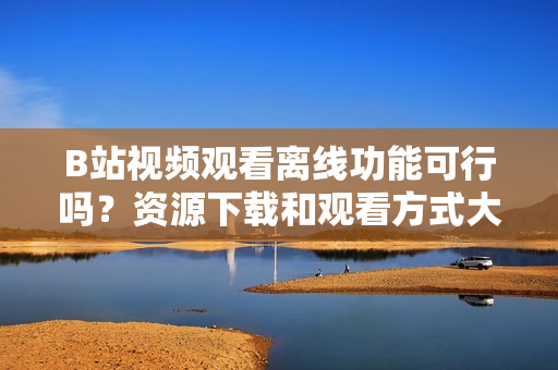 B站视频观看离线功能可行吗？资源下载和观看方式大揭秘