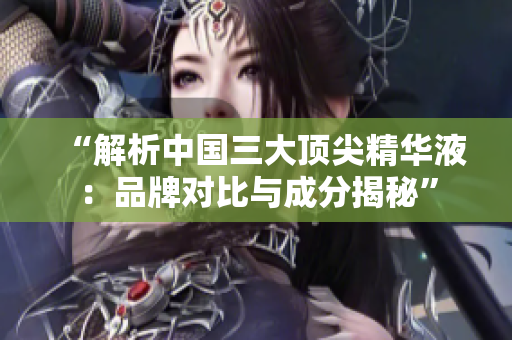 “解析中国三大顶尖精华液：品牌对比与成分揭秘”
