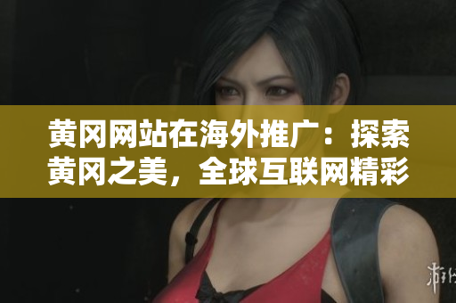 黄冈网站在海外推广：探索黄冈之美，全球互联网精彩邂逅