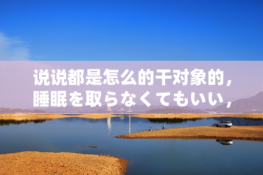 说说都是怎么的干对象的，睡眠を取らなくてもいい，睡觉抓着小鸡一晚上会怎样，睡过年纪最大的多少岁六十多，水润紧致销魂低吟古代，水润紧致销魂低吟821