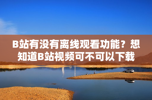 B站有没有离线观看功能？想知道B站视频可不可以下载观看？