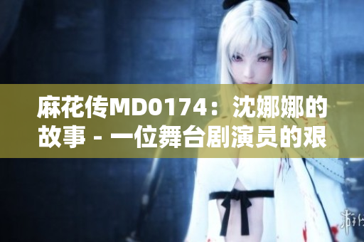 麻花传MD0174：沈娜娜的故事 - 一位舞台剧演员的艰辛与荣耀