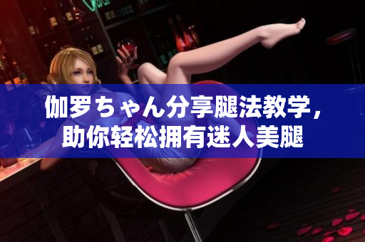 伽罗ちゃん分享腿法教学，助你轻松拥有迷人美腿